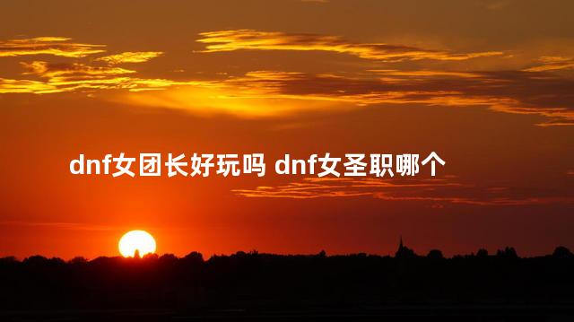 dnf女团长好玩吗 dnf女圣职哪个值得投入
